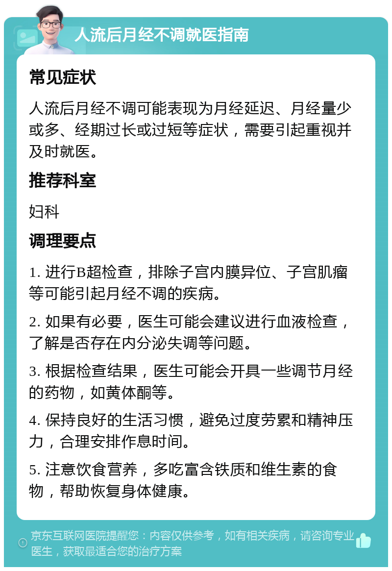 人流后月经不调就医指南 常见症状 人流后月经不调可能表现为月经延迟、月经量少或多、经期过长或过短等症状，需要引起重视并及时就医。 推荐科室 妇科 调理要点 1. 进行B超检查，排除子宫内膜异位、子宫肌瘤等可能引起月经不调的疾病。 2. 如果有必要，医生可能会建议进行血液检查，了解是否存在内分泌失调等问题。 3. 根据检查结果，医生可能会开具一些调节月经的药物，如黄体酮等。 4. 保持良好的生活习惯，避免过度劳累和精神压力，合理安排作息时间。 5. 注意饮食营养，多吃富含铁质和维生素的食物，帮助恢复身体健康。