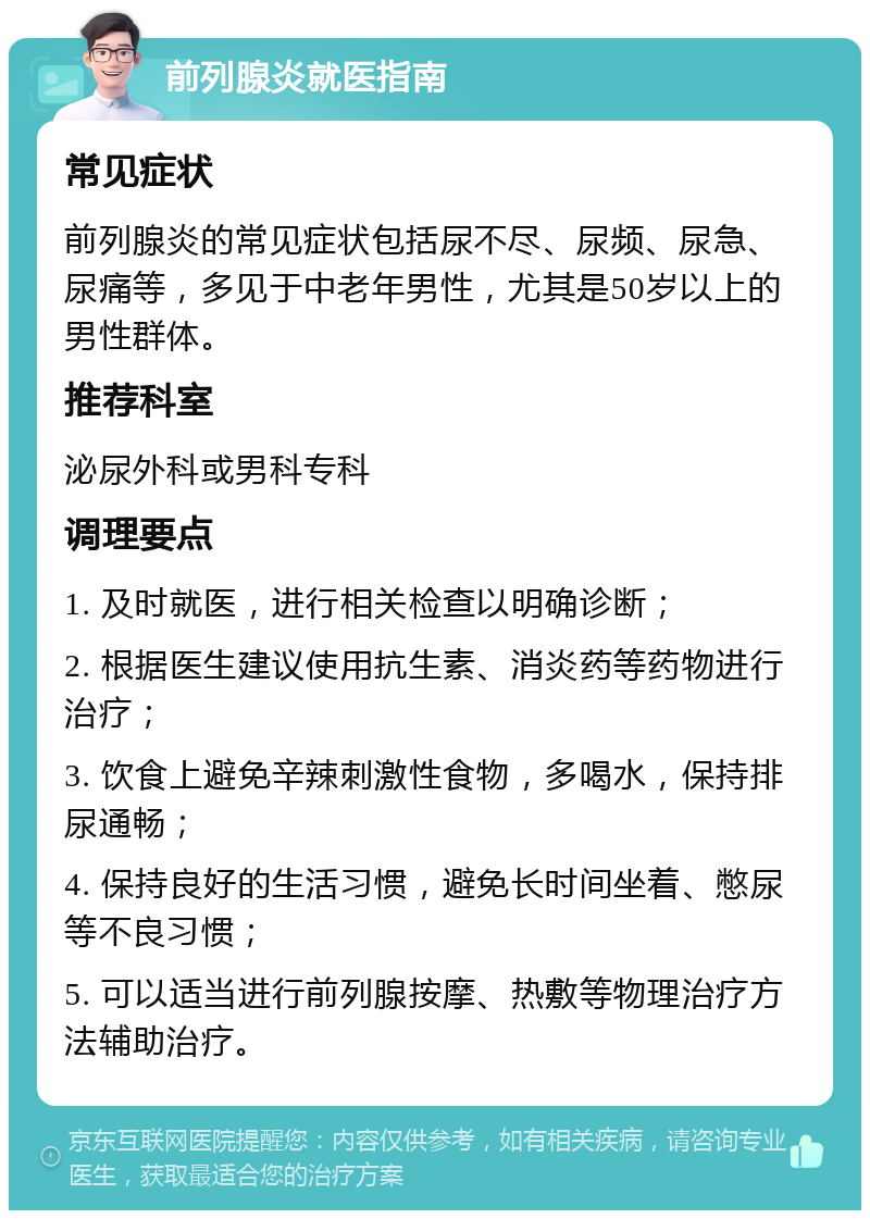 前列腺炎就医指南 常见症状 前列腺炎的常见症状包括尿不尽、尿频、尿急、尿痛等，多见于中老年男性，尤其是50岁以上的男性群体。 推荐科室 泌尿外科或男科专科 调理要点 1. 及时就医，进行相关检查以明确诊断； 2. 根据医生建议使用抗生素、消炎药等药物进行治疗； 3. 饮食上避免辛辣刺激性食物，多喝水，保持排尿通畅； 4. 保持良好的生活习惯，避免长时间坐着、憋尿等不良习惯； 5. 可以适当进行前列腺按摩、热敷等物理治疗方法辅助治疗。