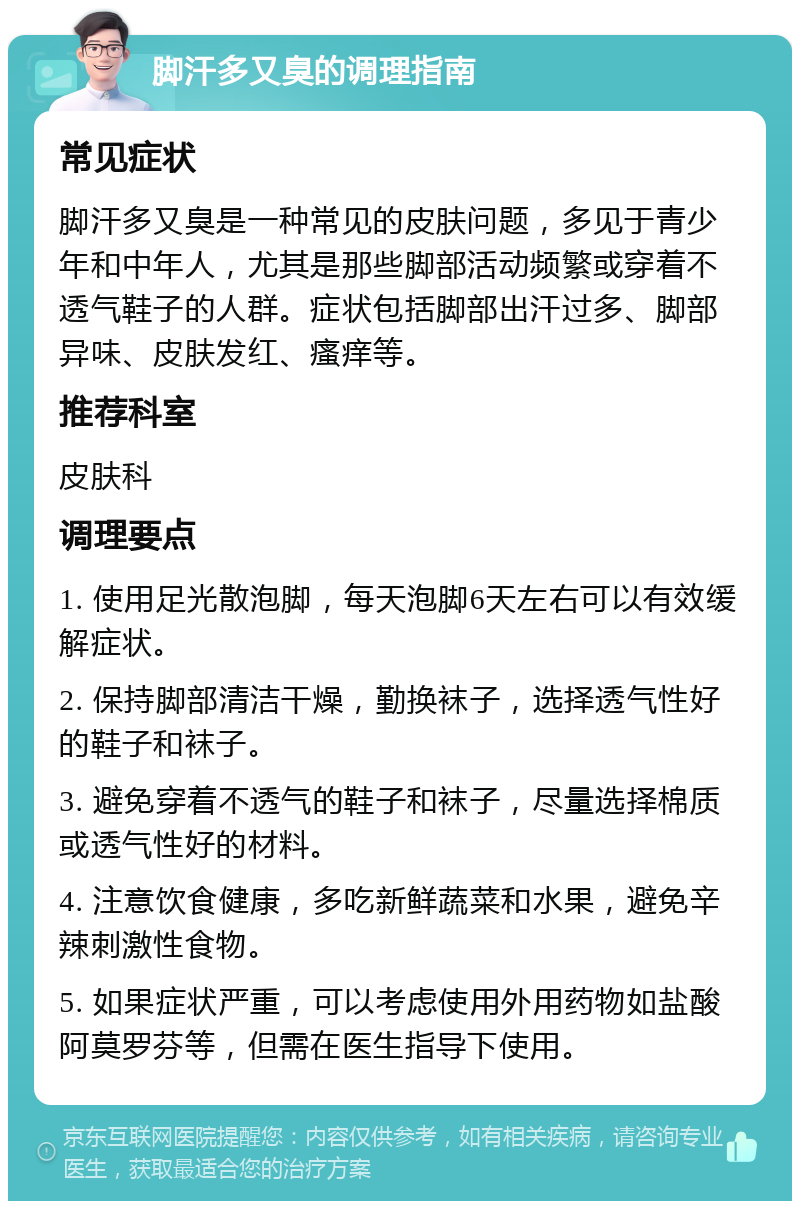 脚汗多又臭的调理指南 常见症状 脚汗多又臭是一种常见的皮肤问题，多见于青少年和中年人，尤其是那些脚部活动频繁或穿着不透气鞋子的人群。症状包括脚部出汗过多、脚部异味、皮肤发红、瘙痒等。 推荐科室 皮肤科 调理要点 1. 使用足光散泡脚，每天泡脚6天左右可以有效缓解症状。 2. 保持脚部清洁干燥，勤换袜子，选择透气性好的鞋子和袜子。 3. 避免穿着不透气的鞋子和袜子，尽量选择棉质或透气性好的材料。 4. 注意饮食健康，多吃新鲜蔬菜和水果，避免辛辣刺激性食物。 5. 如果症状严重，可以考虑使用外用药物如盐酸阿莫罗芬等，但需在医生指导下使用。