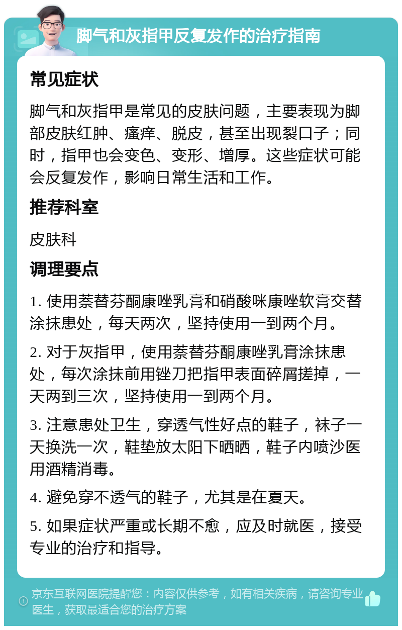 脚气和灰指甲反复发作的治疗指南 常见症状 脚气和灰指甲是常见的皮肤问题，主要表现为脚部皮肤红肿、瘙痒、脱皮，甚至出现裂口子；同时，指甲也会变色、变形、增厚。这些症状可能会反复发作，影响日常生活和工作。 推荐科室 皮肤科 调理要点 1. 使用萘替芬酮康唑乳膏和硝酸咪康唑软膏交替涂抹患处，每天两次，坚持使用一到两个月。 2. 对于灰指甲，使用萘替芬酮康唑乳膏涂抹患处，每次涂抹前用锉刀把指甲表面碎屑搓掉，一天两到三次，坚持使用一到两个月。 3. 注意患处卫生，穿透气性好点的鞋子，袜子一天换洗一次，鞋垫放太阳下晒晒，鞋子内喷沙医用酒精消毒。 4. 避免穿不透气的鞋子，尤其是在夏天。 5. 如果症状严重或长期不愈，应及时就医，接受专业的治疗和指导。