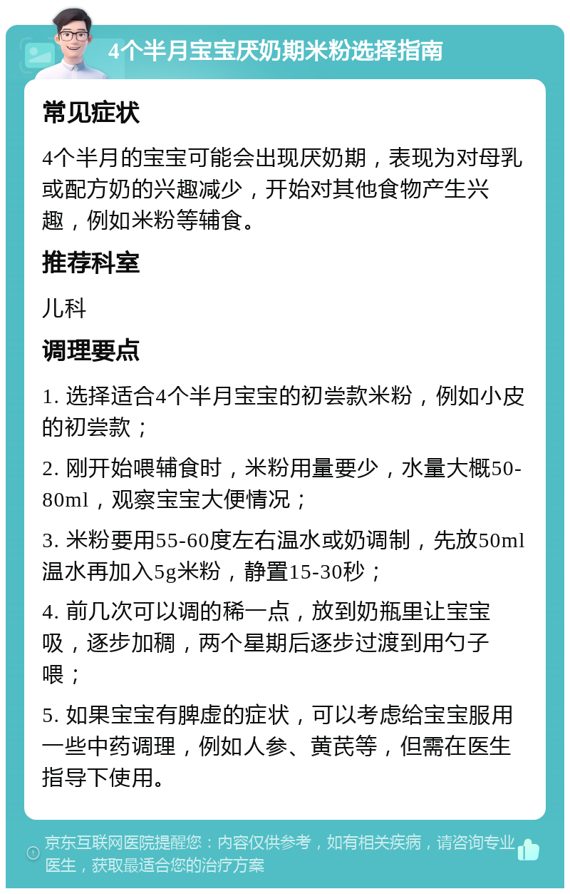 4个半月宝宝厌奶期米粉选择指南 常见症状 4个半月的宝宝可能会出现厌奶期，表现为对母乳或配方奶的兴趣减少，开始对其他食物产生兴趣，例如米粉等辅食。 推荐科室 儿科 调理要点 1. 选择适合4个半月宝宝的初尝款米粉，例如小皮的初尝款； 2. 刚开始喂辅食时，米粉用量要少，水量大概50-80ml，观察宝宝大便情况； 3. 米粉要用55-60度左右温水或奶调制，先放50ml温水再加入5g米粉，静置15-30秒； 4. 前几次可以调的稀一点，放到奶瓶里让宝宝吸，逐步加稠，两个星期后逐步过渡到用勺子喂； 5. 如果宝宝有脾虚的症状，可以考虑给宝宝服用一些中药调理，例如人参、黄芪等，但需在医生指导下使用。