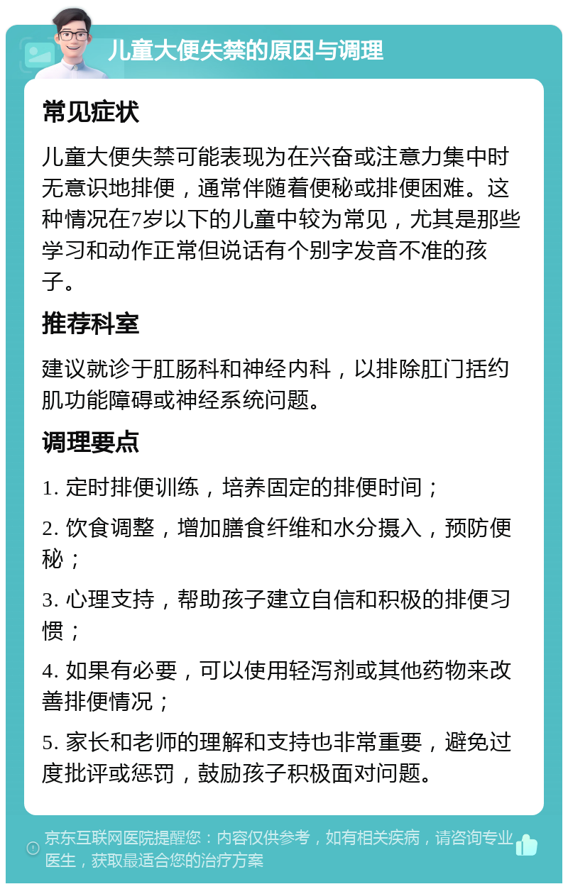 儿童大便失禁的原因与调理 常见症状 儿童大便失禁可能表现为在兴奋或注意力集中时无意识地排便，通常伴随着便秘或排便困难。这种情况在7岁以下的儿童中较为常见，尤其是那些学习和动作正常但说话有个别字发音不准的孩子。 推荐科室 建议就诊于肛肠科和神经内科，以排除肛门括约肌功能障碍或神经系统问题。 调理要点 1. 定时排便训练，培养固定的排便时间； 2. 饮食调整，增加膳食纤维和水分摄入，预防便秘； 3. 心理支持，帮助孩子建立自信和积极的排便习惯； 4. 如果有必要，可以使用轻泻剂或其他药物来改善排便情况； 5. 家长和老师的理解和支持也非常重要，避免过度批评或惩罚，鼓励孩子积极面对问题。