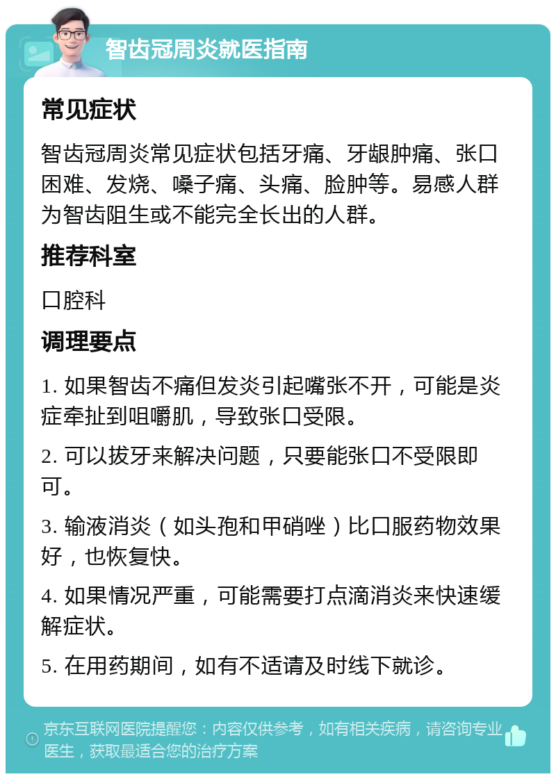 智齿冠周炎就医指南 常见症状 智齿冠周炎常见症状包括牙痛、牙龈肿痛、张口困难、发烧、嗓子痛、头痛、脸肿等。易感人群为智齿阻生或不能完全长出的人群。 推荐科室 口腔科 调理要点 1. 如果智齿不痛但发炎引起嘴张不开，可能是炎症牵扯到咀嚼肌，导致张口受限。 2. 可以拔牙来解决问题，只要能张口不受限即可。 3. 输液消炎（如头孢和甲硝唑）比口服药物效果好，也恢复快。 4. 如果情况严重，可能需要打点滴消炎来快速缓解症状。 5. 在用药期间，如有不适请及时线下就诊。