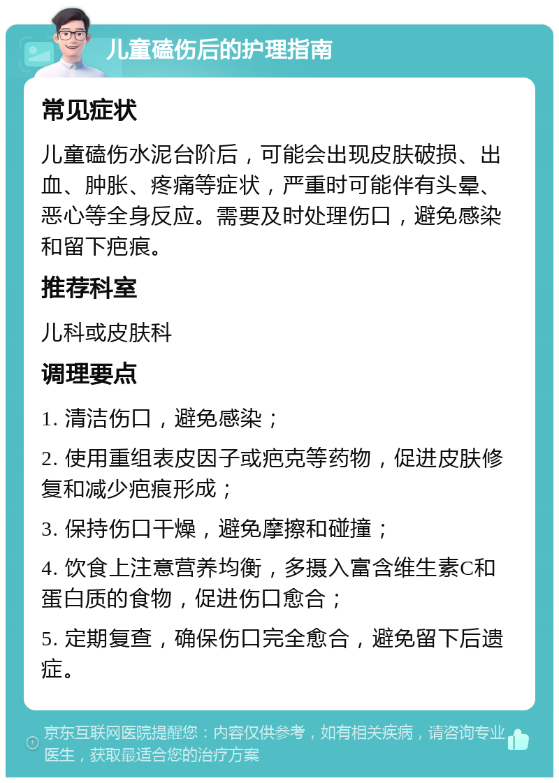 儿童磕伤后的护理指南 常见症状 儿童磕伤水泥台阶后，可能会出现皮肤破损、出血、肿胀、疼痛等症状，严重时可能伴有头晕、恶心等全身反应。需要及时处理伤口，避免感染和留下疤痕。 推荐科室 儿科或皮肤科 调理要点 1. 清洁伤口，避免感染； 2. 使用重组表皮因子或疤克等药物，促进皮肤修复和减少疤痕形成； 3. 保持伤口干燥，避免摩擦和碰撞； 4. 饮食上注意营养均衡，多摄入富含维生素C和蛋白质的食物，促进伤口愈合； 5. 定期复查，确保伤口完全愈合，避免留下后遗症。