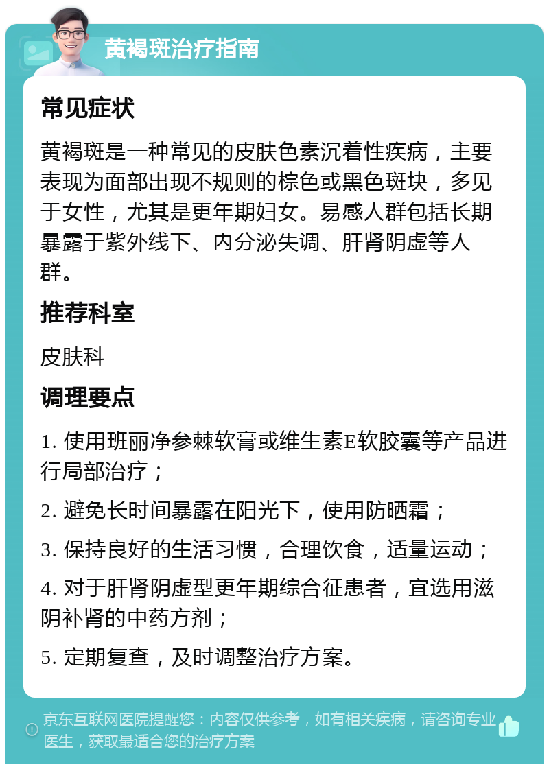 黄褐斑治疗指南 常见症状 黄褐斑是一种常见的皮肤色素沉着性疾病，主要表现为面部出现不规则的棕色或黑色斑块，多见于女性，尤其是更年期妇女。易感人群包括长期暴露于紫外线下、内分泌失调、肝肾阴虚等人群。 推荐科室 皮肤科 调理要点 1. 使用班丽净参棘软膏或维生素E软胶囊等产品进行局部治疗； 2. 避免长时间暴露在阳光下，使用防晒霜； 3. 保持良好的生活习惯，合理饮食，适量运动； 4. 对于肝肾阴虚型更年期综合征患者，宜选用滋阴补肾的中药方剂； 5. 定期复查，及时调整治疗方案。