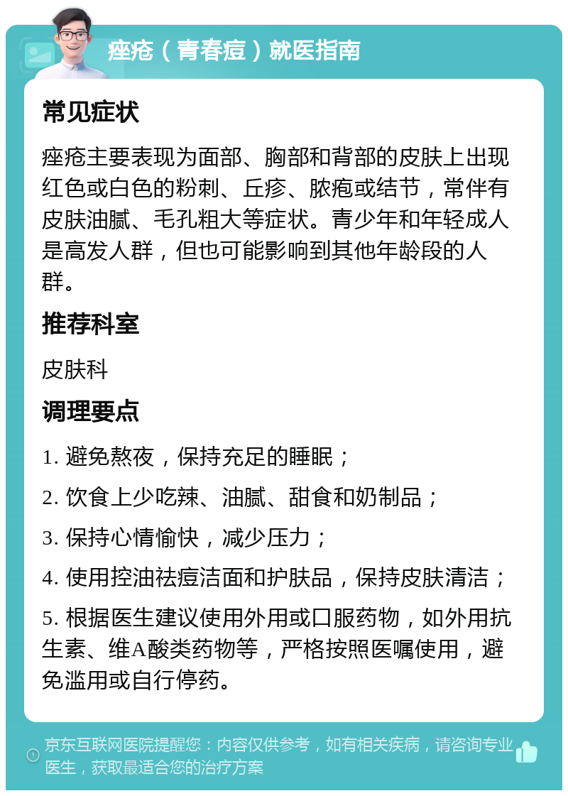 痤疮（青春痘）就医指南 常见症状 痤疮主要表现为面部、胸部和背部的皮肤上出现红色或白色的粉刺、丘疹、脓疱或结节，常伴有皮肤油腻、毛孔粗大等症状。青少年和年轻成人是高发人群，但也可能影响到其他年龄段的人群。 推荐科室 皮肤科 调理要点 1. 避免熬夜，保持充足的睡眠； 2. 饮食上少吃辣、油腻、甜食和奶制品； 3. 保持心情愉快，减少压力； 4. 使用控油祛痘洁面和护肤品，保持皮肤清洁； 5. 根据医生建议使用外用或口服药物，如外用抗生素、维A酸类药物等，严格按照医嘱使用，避免滥用或自行停药。