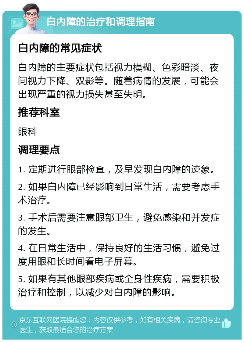 白内障的治疗和调理指南 白内障的常见症状 白内障的主要症状包括视力模糊、色彩暗淡、夜间视力下降、双影等。随着病情的发展，可能会出现严重的视力损失甚至失明。 推荐科室 眼科 调理要点 1. 定期进行眼部检查，及早发现白内障的迹象。 2. 如果白内障已经影响到日常生活，需要考虑手术治疗。 3. 手术后需要注意眼部卫生，避免感染和并发症的发生。 4. 在日常生活中，保持良好的生活习惯，避免过度用眼和长时间看电子屏幕。 5. 如果有其他眼部疾病或全身性疾病，需要积极治疗和控制，以减少对白内障的影响。