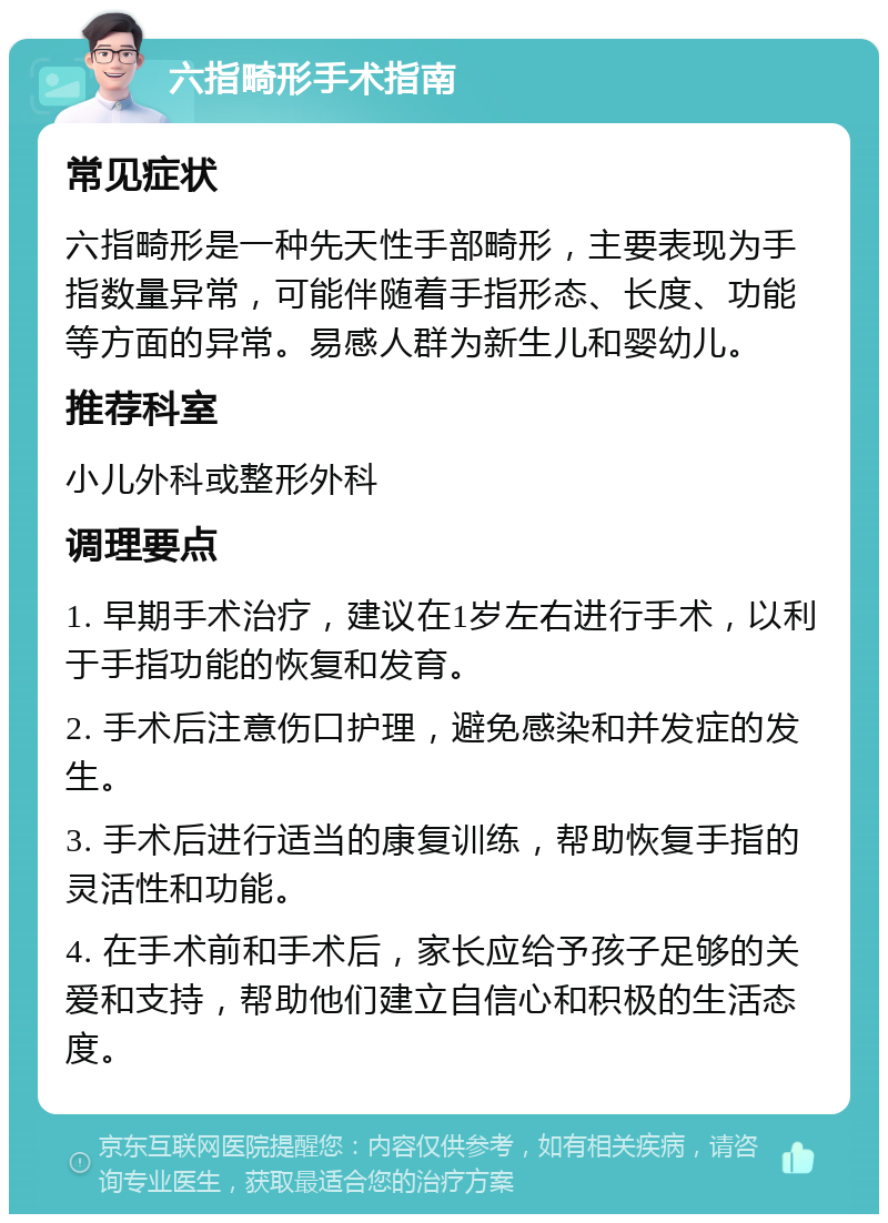 六指畸形手术指南 常见症状 六指畸形是一种先天性手部畸形，主要表现为手指数量异常，可能伴随着手指形态、长度、功能等方面的异常。易感人群为新生儿和婴幼儿。 推荐科室 小儿外科或整形外科 调理要点 1. 早期手术治疗，建议在1岁左右进行手术，以利于手指功能的恢复和发育。 2. 手术后注意伤口护理，避免感染和并发症的发生。 3. 手术后进行适当的康复训练，帮助恢复手指的灵活性和功能。 4. 在手术前和手术后，家长应给予孩子足够的关爱和支持，帮助他们建立自信心和积极的生活态度。