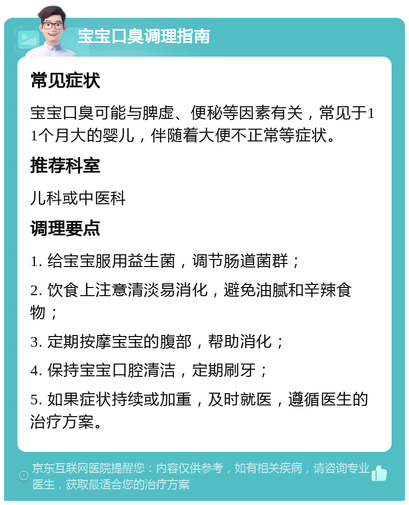 宝宝口臭调理指南 常见症状 宝宝口臭可能与脾虚、便秘等因素有关，常见于11个月大的婴儿，伴随着大便不正常等症状。 推荐科室 儿科或中医科 调理要点 1. 给宝宝服用益生菌，调节肠道菌群； 2. 饮食上注意清淡易消化，避免油腻和辛辣食物； 3. 定期按摩宝宝的腹部，帮助消化； 4. 保持宝宝口腔清洁，定期刷牙； 5. 如果症状持续或加重，及时就医，遵循医生的治疗方案。