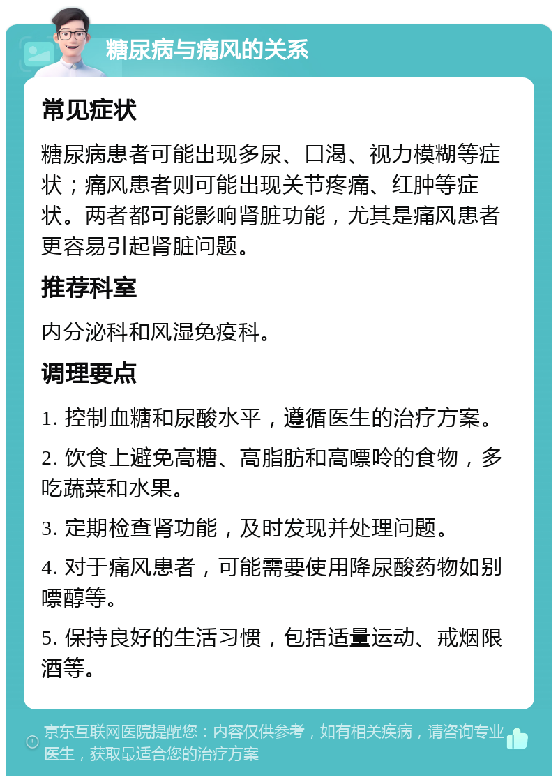 糖尿病与痛风的关系 常见症状 糖尿病患者可能出现多尿、口渴、视力模糊等症状；痛风患者则可能出现关节疼痛、红肿等症状。两者都可能影响肾脏功能，尤其是痛风患者更容易引起肾脏问题。 推荐科室 内分泌科和风湿免疫科。 调理要点 1. 控制血糖和尿酸水平，遵循医生的治疗方案。 2. 饮食上避免高糖、高脂肪和高嘌呤的食物，多吃蔬菜和水果。 3. 定期检查肾功能，及时发现并处理问题。 4. 对于痛风患者，可能需要使用降尿酸药物如别嘌醇等。 5. 保持良好的生活习惯，包括适量运动、戒烟限酒等。