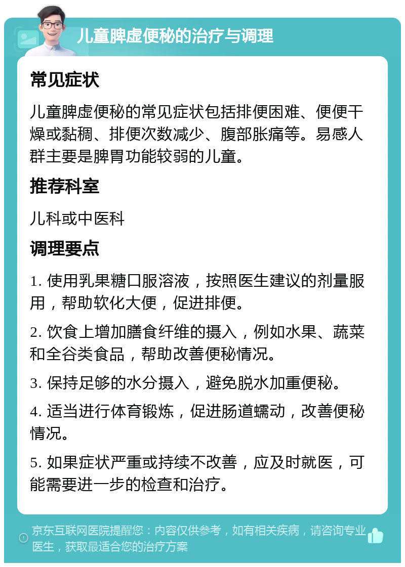 儿童脾虚便秘的治疗与调理 常见症状 儿童脾虚便秘的常见症状包括排便困难、便便干燥或黏稠、排便次数减少、腹部胀痛等。易感人群主要是脾胃功能较弱的儿童。 推荐科室 儿科或中医科 调理要点 1. 使用乳果糖口服溶液，按照医生建议的剂量服用，帮助软化大便，促进排便。 2. 饮食上增加膳食纤维的摄入，例如水果、蔬菜和全谷类食品，帮助改善便秘情况。 3. 保持足够的水分摄入，避免脱水加重便秘。 4. 适当进行体育锻炼，促进肠道蠕动，改善便秘情况。 5. 如果症状严重或持续不改善，应及时就医，可能需要进一步的检查和治疗。