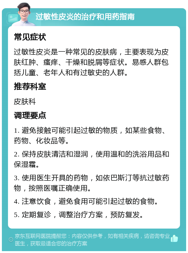 过敏性皮炎的治疗和用药指南 常见症状 过敏性皮炎是一种常见的皮肤病，主要表现为皮肤红肿、瘙痒、干燥和脱屑等症状。易感人群包括儿童、老年人和有过敏史的人群。 推荐科室 皮肤科 调理要点 1. 避免接触可能引起过敏的物质，如某些食物、药物、化妆品等。 2. 保持皮肤清洁和湿润，使用温和的洗浴用品和保湿霜。 3. 使用医生开具的药物，如依巴斯汀等抗过敏药物，按照医嘱正确使用。 4. 注意饮食，避免食用可能引起过敏的食物。 5. 定期复诊，调整治疗方案，预防复发。