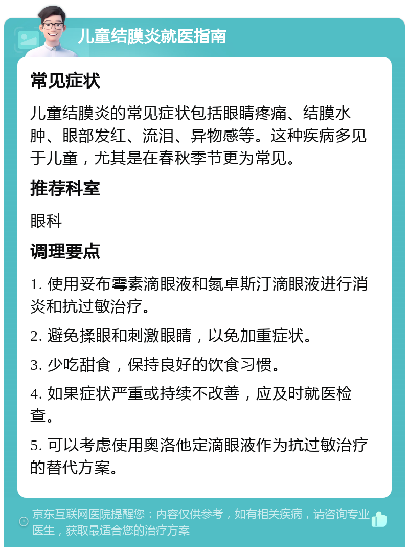 儿童结膜炎就医指南 常见症状 儿童结膜炎的常见症状包括眼睛疼痛、结膜水肿、眼部发红、流泪、异物感等。这种疾病多见于儿童，尤其是在春秋季节更为常见。 推荐科室 眼科 调理要点 1. 使用妥布霉素滴眼液和氮卓斯汀滴眼液进行消炎和抗过敏治疗。 2. 避免揉眼和刺激眼睛，以免加重症状。 3. 少吃甜食，保持良好的饮食习惯。 4. 如果症状严重或持续不改善，应及时就医检查。 5. 可以考虑使用奥洛他定滴眼液作为抗过敏治疗的替代方案。