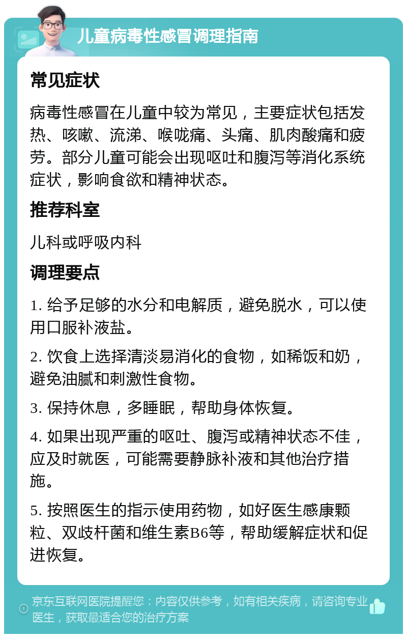 儿童病毒性感冒调理指南 常见症状 病毒性感冒在儿童中较为常见，主要症状包括发热、咳嗽、流涕、喉咙痛、头痛、肌肉酸痛和疲劳。部分儿童可能会出现呕吐和腹泻等消化系统症状，影响食欲和精神状态。 推荐科室 儿科或呼吸内科 调理要点 1. 给予足够的水分和电解质，避免脱水，可以使用口服补液盐。 2. 饮食上选择清淡易消化的食物，如稀饭和奶，避免油腻和刺激性食物。 3. 保持休息，多睡眠，帮助身体恢复。 4. 如果出现严重的呕吐、腹泻或精神状态不佳，应及时就医，可能需要静脉补液和其他治疗措施。 5. 按照医生的指示使用药物，如好医生感康颗粒、双歧杆菌和维生素B6等，帮助缓解症状和促进恢复。