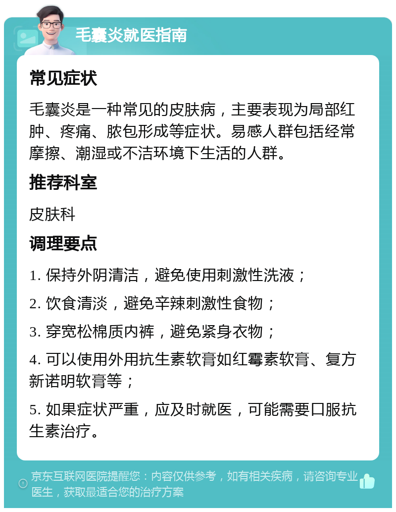 毛囊炎就医指南 常见症状 毛囊炎是一种常见的皮肤病，主要表现为局部红肿、疼痛、脓包形成等症状。易感人群包括经常摩擦、潮湿或不洁环境下生活的人群。 推荐科室 皮肤科 调理要点 1. 保持外阴清洁，避免使用刺激性洗液； 2. 饮食清淡，避免辛辣刺激性食物； 3. 穿宽松棉质内裤，避免紧身衣物； 4. 可以使用外用抗生素软膏如红霉素软膏、复方新诺明软膏等； 5. 如果症状严重，应及时就医，可能需要口服抗生素治疗。