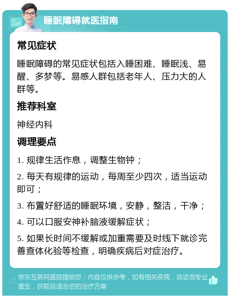 睡眠障碍就医指南 常见症状 睡眠障碍的常见症状包括入睡困难、睡眠浅、易醒、多梦等。易感人群包括老年人、压力大的人群等。 推荐科室 神经内科 调理要点 1. 规律生活作息，调整生物钟； 2. 每天有规律的运动，每周至少四次，适当运动即可； 3. 布置好舒适的睡眠环境，安静，整洁，干净； 4. 可以口服安神补脑液缓解症状； 5. 如果长时间不缓解或加重需要及时线下就诊完善查体化验等检查，明确疾病后对症治疗。