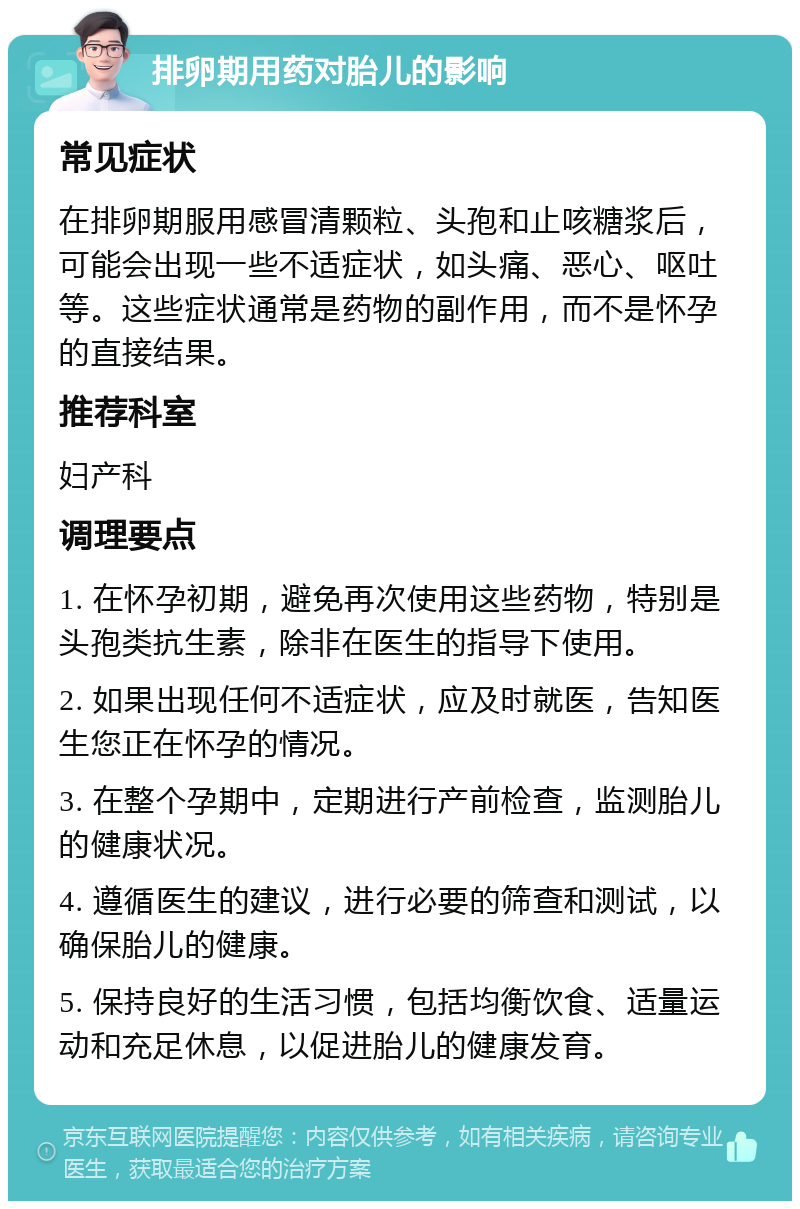 排卵期用药对胎儿的影响 常见症状 在排卵期服用感冒清颗粒、头孢和止咳糖浆后，可能会出现一些不适症状，如头痛、恶心、呕吐等。这些症状通常是药物的副作用，而不是怀孕的直接结果。 推荐科室 妇产科 调理要点 1. 在怀孕初期，避免再次使用这些药物，特别是头孢类抗生素，除非在医生的指导下使用。 2. 如果出现任何不适症状，应及时就医，告知医生您正在怀孕的情况。 3. 在整个孕期中，定期进行产前检查，监测胎儿的健康状况。 4. 遵循医生的建议，进行必要的筛查和测试，以确保胎儿的健康。 5. 保持良好的生活习惯，包括均衡饮食、适量运动和充足休息，以促进胎儿的健康发育。