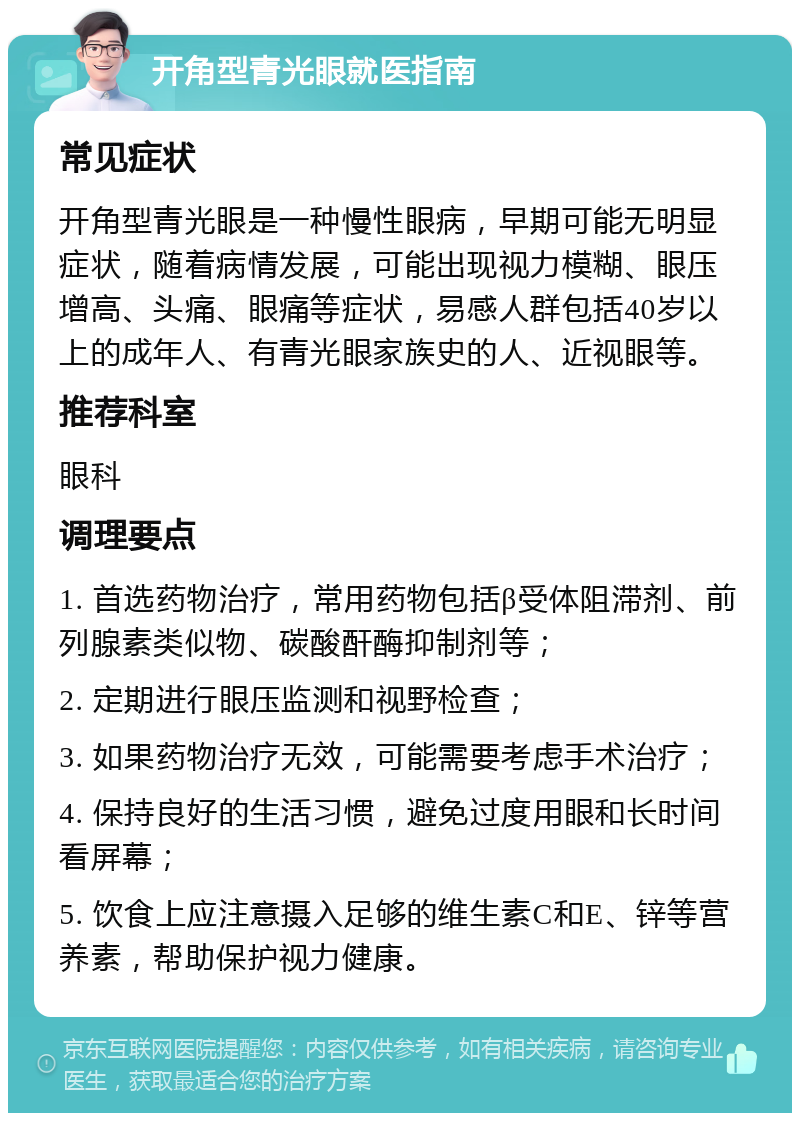 开角型青光眼就医指南 常见症状 开角型青光眼是一种慢性眼病，早期可能无明显症状，随着病情发展，可能出现视力模糊、眼压增高、头痛、眼痛等症状，易感人群包括40岁以上的成年人、有青光眼家族史的人、近视眼等。 推荐科室 眼科 调理要点 1. 首选药物治疗，常用药物包括β受体阻滞剂、前列腺素类似物、碳酸酐酶抑制剂等； 2. 定期进行眼压监测和视野检查； 3. 如果药物治疗无效，可能需要考虑手术治疗； 4. 保持良好的生活习惯，避免过度用眼和长时间看屏幕； 5. 饮食上应注意摄入足够的维生素C和E、锌等营养素，帮助保护视力健康。