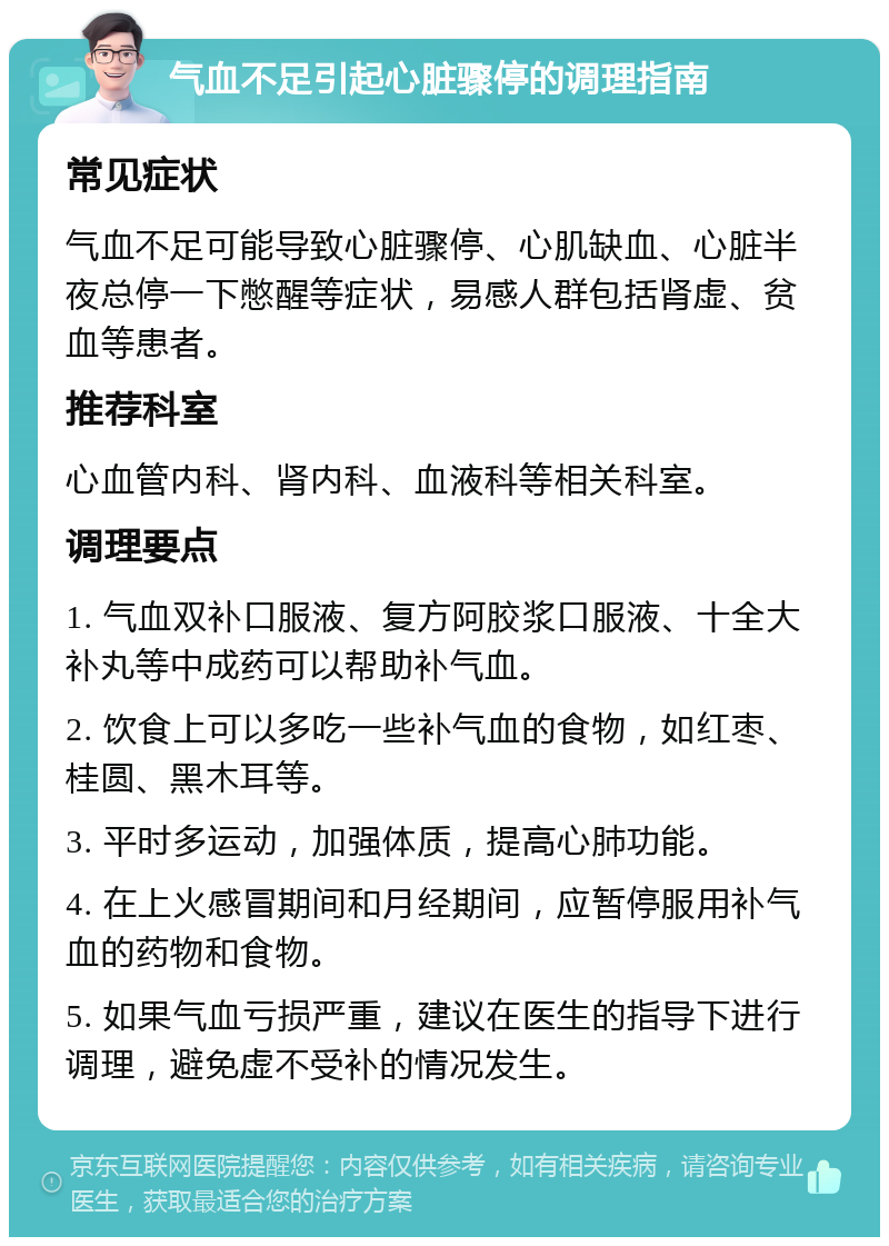 气血不足引起心脏骤停的调理指南 常见症状 气血不足可能导致心脏骤停、心肌缺血、心脏半夜总停一下憋醒等症状，易感人群包括肾虚、贫血等患者。 推荐科室 心血管内科、肾内科、血液科等相关科室。 调理要点 1. 气血双补口服液、复方阿胶浆口服液、十全大补丸等中成药可以帮助补气血。 2. 饮食上可以多吃一些补气血的食物，如红枣、桂圆、黑木耳等。 3. 平时多运动，加强体质，提高心肺功能。 4. 在上火感冒期间和月经期间，应暂停服用补气血的药物和食物。 5. 如果气血亏损严重，建议在医生的指导下进行调理，避免虚不受补的情况发生。