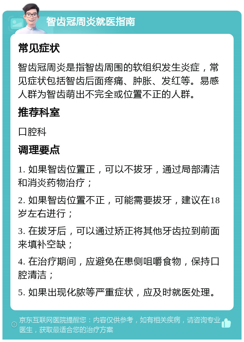 智齿冠周炎就医指南 常见症状 智齿冠周炎是指智齿周围的软组织发生炎症，常见症状包括智齿后面疼痛、肿胀、发红等。易感人群为智齿萌出不完全或位置不正的人群。 推荐科室 口腔科 调理要点 1. 如果智齿位置正，可以不拔牙，通过局部清洁和消炎药物治疗； 2. 如果智齿位置不正，可能需要拔牙，建议在18岁左右进行； 3. 在拔牙后，可以通过矫正将其他牙齿拉到前面来填补空缺； 4. 在治疗期间，应避免在患侧咀嚼食物，保持口腔清洁； 5. 如果出现化脓等严重症状，应及时就医处理。