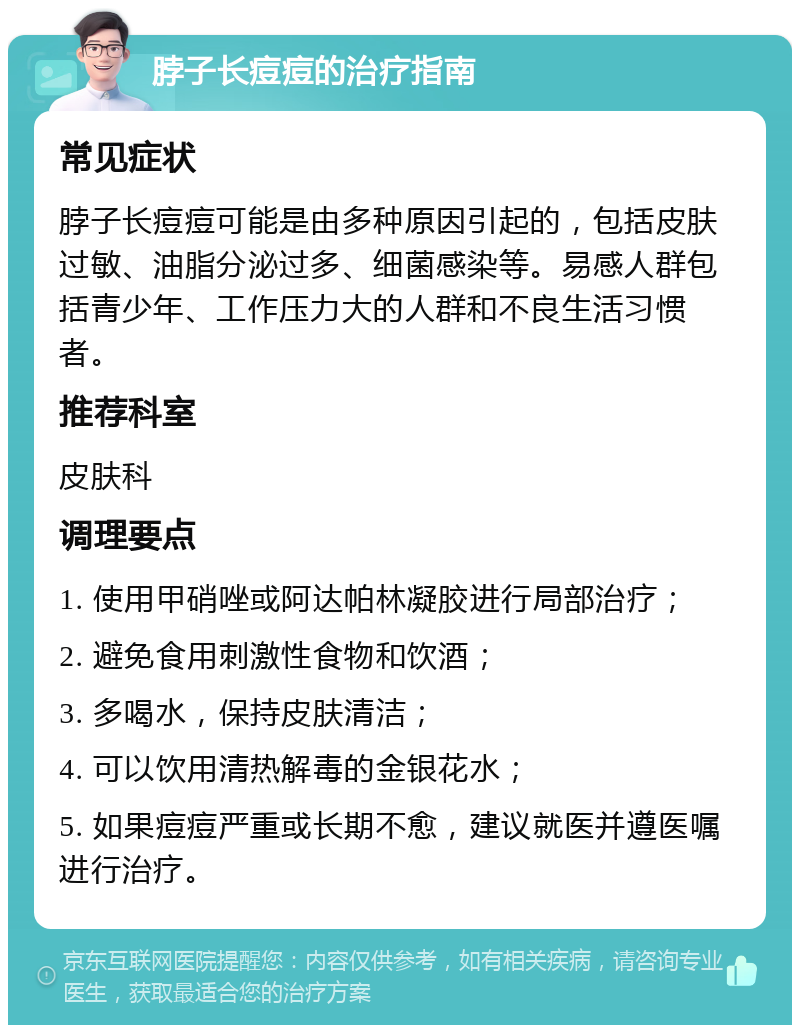 脖子长痘痘的治疗指南 常见症状 脖子长痘痘可能是由多种原因引起的，包括皮肤过敏、油脂分泌过多、细菌感染等。易感人群包括青少年、工作压力大的人群和不良生活习惯者。 推荐科室 皮肤科 调理要点 1. 使用甲硝唑或阿达帕林凝胶进行局部治疗； 2. 避免食用刺激性食物和饮酒； 3. 多喝水，保持皮肤清洁； 4. 可以饮用清热解毒的金银花水； 5. 如果痘痘严重或长期不愈，建议就医并遵医嘱进行治疗。