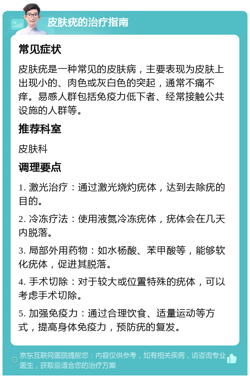 皮肤疣的治疗指南 常见症状 皮肤疣是一种常见的皮肤病，主要表现为皮肤上出现小的、肉色或灰白色的突起，通常不痛不痒。易感人群包括免疫力低下者、经常接触公共设施的人群等。 推荐科室 皮肤科 调理要点 1. 激光治疗：通过激光烧灼疣体，达到去除疣的目的。 2. 冷冻疗法：使用液氮冷冻疣体，疣体会在几天内脱落。 3. 局部外用药物：如水杨酸、苯甲酸等，能够软化疣体，促进其脱落。 4. 手术切除：对于较大或位置特殊的疣体，可以考虑手术切除。 5. 加强免疫力：通过合理饮食、适量运动等方式，提高身体免疫力，预防疣的复发。