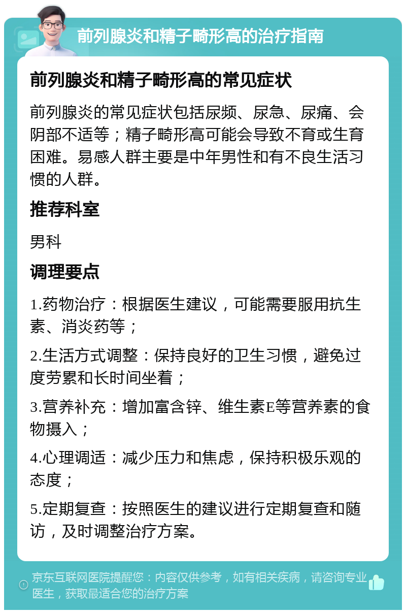 前列腺炎和精子畸形高的治疗指南 前列腺炎和精子畸形高的常见症状 前列腺炎的常见症状包括尿频、尿急、尿痛、会阴部不适等；精子畸形高可能会导致不育或生育困难。易感人群主要是中年男性和有不良生活习惯的人群。 推荐科室 男科 调理要点 1.药物治疗：根据医生建议，可能需要服用抗生素、消炎药等； 2.生活方式调整：保持良好的卫生习惯，避免过度劳累和长时间坐着； 3.营养补充：增加富含锌、维生素E等营养素的食物摄入； 4.心理调适：减少压力和焦虑，保持积极乐观的态度； 5.定期复查：按照医生的建议进行定期复查和随访，及时调整治疗方案。