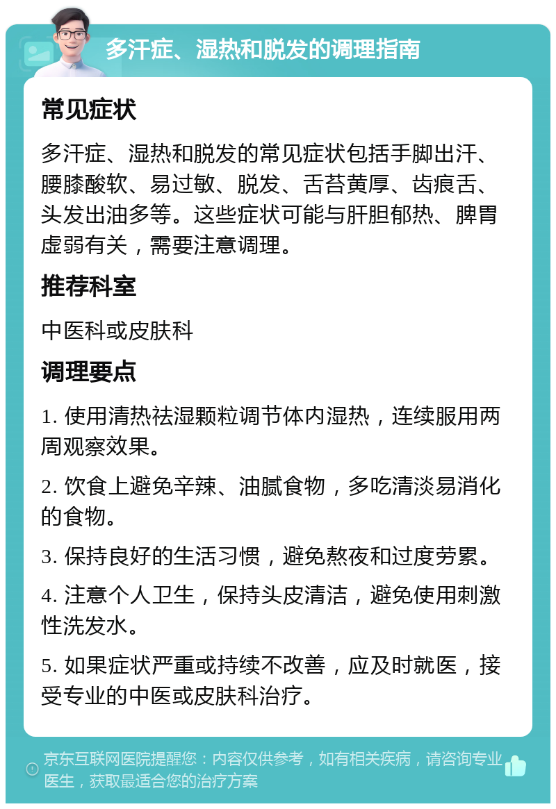 多汗症、湿热和脱发的调理指南 常见症状 多汗症、湿热和脱发的常见症状包括手脚出汗、腰膝酸软、易过敏、脱发、舌苔黄厚、齿痕舌、头发出油多等。这些症状可能与肝胆郁热、脾胃虚弱有关，需要注意调理。 推荐科室 中医科或皮肤科 调理要点 1. 使用清热祛湿颗粒调节体内湿热，连续服用两周观察效果。 2. 饮食上避免辛辣、油腻食物，多吃清淡易消化的食物。 3. 保持良好的生活习惯，避免熬夜和过度劳累。 4. 注意个人卫生，保持头皮清洁，避免使用刺激性洗发水。 5. 如果症状严重或持续不改善，应及时就医，接受专业的中医或皮肤科治疗。