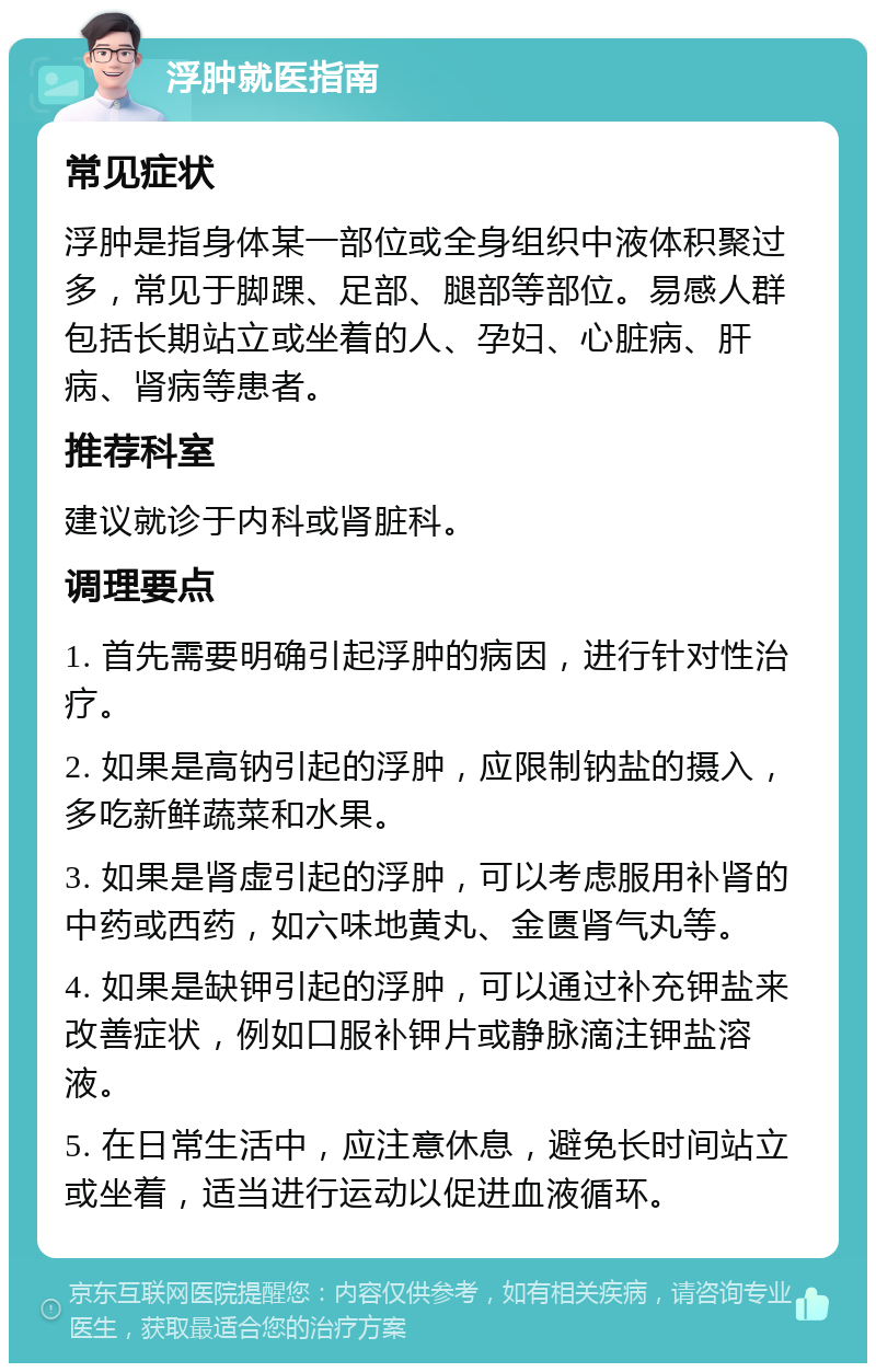 浮肿就医指南 常见症状 浮肿是指身体某一部位或全身组织中液体积聚过多，常见于脚踝、足部、腿部等部位。易感人群包括长期站立或坐着的人、孕妇、心脏病、肝病、肾病等患者。 推荐科室 建议就诊于内科或肾脏科。 调理要点 1. 首先需要明确引起浮肿的病因，进行针对性治疗。 2. 如果是高钠引起的浮肿，应限制钠盐的摄入，多吃新鲜蔬菜和水果。 3. 如果是肾虚引起的浮肿，可以考虑服用补肾的中药或西药，如六味地黄丸、金匮肾气丸等。 4. 如果是缺钾引起的浮肿，可以通过补充钾盐来改善症状，例如口服补钾片或静脉滴注钾盐溶液。 5. 在日常生活中，应注意休息，避免长时间站立或坐着，适当进行运动以促进血液循环。