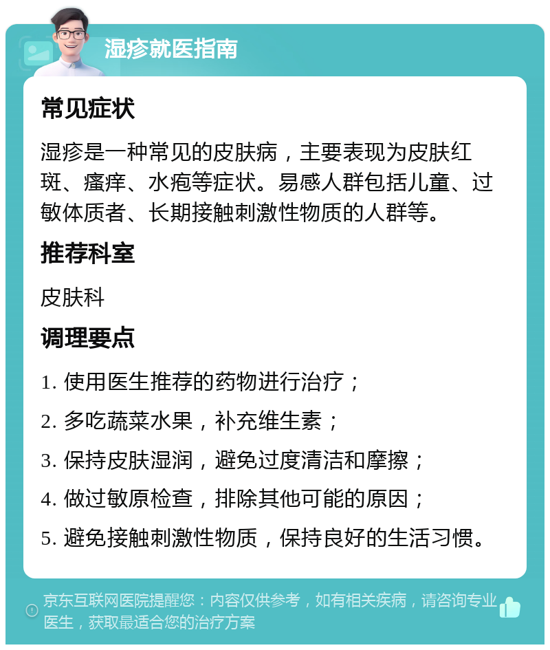 湿疹就医指南 常见症状 湿疹是一种常见的皮肤病，主要表现为皮肤红斑、瘙痒、水疱等症状。易感人群包括儿童、过敏体质者、长期接触刺激性物质的人群等。 推荐科室 皮肤科 调理要点 1. 使用医生推荐的药物进行治疗； 2. 多吃蔬菜水果，补充维生素； 3. 保持皮肤湿润，避免过度清洁和摩擦； 4. 做过敏原检查，排除其他可能的原因； 5. 避免接触刺激性物质，保持良好的生活习惯。