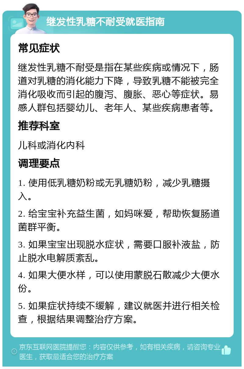 继发性乳糖不耐受就医指南 常见症状 继发性乳糖不耐受是指在某些疾病或情况下，肠道对乳糖的消化能力下降，导致乳糖不能被完全消化吸收而引起的腹泻、腹胀、恶心等症状。易感人群包括婴幼儿、老年人、某些疾病患者等。 推荐科室 儿科或消化内科 调理要点 1. 使用低乳糖奶粉或无乳糖奶粉，减少乳糖摄入。 2. 给宝宝补充益生菌，如妈咪爱，帮助恢复肠道菌群平衡。 3. 如果宝宝出现脱水症状，需要口服补液盐，防止脱水电解质紊乱。 4. 如果大便水样，可以使用蒙脱石散减少大便水份。 5. 如果症状持续不缓解，建议就医并进行相关检查，根据结果调整治疗方案。