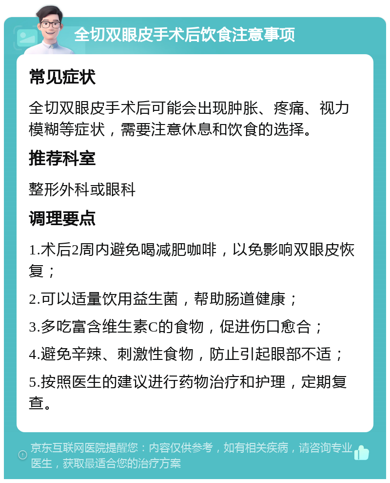 全切双眼皮手术后饮食注意事项 常见症状 全切双眼皮手术后可能会出现肿胀、疼痛、视力模糊等症状，需要注意休息和饮食的选择。 推荐科室 整形外科或眼科 调理要点 1.术后2周内避免喝减肥咖啡，以免影响双眼皮恢复； 2.可以适量饮用益生菌，帮助肠道健康； 3.多吃富含维生素C的食物，促进伤口愈合； 4.避免辛辣、刺激性食物，防止引起眼部不适； 5.按照医生的建议进行药物治疗和护理，定期复查。