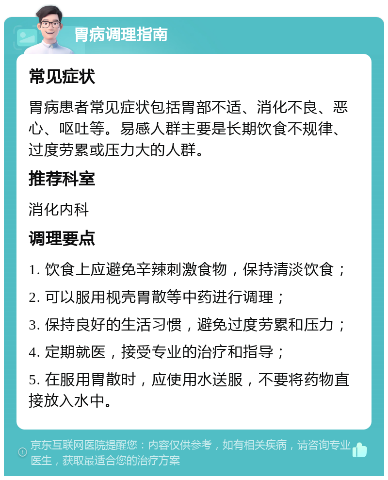 胃病调理指南 常见症状 胃病患者常见症状包括胃部不适、消化不良、恶心、呕吐等。易感人群主要是长期饮食不规律、过度劳累或压力大的人群。 推荐科室 消化内科 调理要点 1. 饮食上应避免辛辣刺激食物，保持清淡饮食； 2. 可以服用枧壳胃散等中药进行调理； 3. 保持良好的生活习惯，避免过度劳累和压力； 4. 定期就医，接受专业的治疗和指导； 5. 在服用胃散时，应使用水送服，不要将药物直接放入水中。