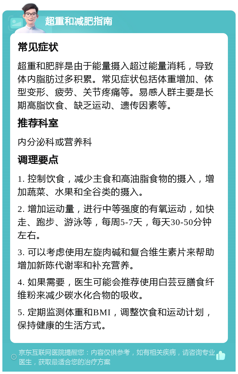 超重和减肥指南 常见症状 超重和肥胖是由于能量摄入超过能量消耗，导致体内脂肪过多积累。常见症状包括体重增加、体型变形、疲劳、关节疼痛等。易感人群主要是长期高脂饮食、缺乏运动、遗传因素等。 推荐科室 内分泌科或营养科 调理要点 1. 控制饮食，减少主食和高油脂食物的摄入，增加蔬菜、水果和全谷类的摄入。 2. 增加运动量，进行中等强度的有氧运动，如快走、跑步、游泳等，每周5-7天，每天30-50分钟左右。 3. 可以考虑使用左旋肉碱和复合维生素片来帮助增加新陈代谢率和补充营养。 4. 如果需要，医生可能会推荐使用白芸豆膳食纤维粉来减少碳水化合物的吸收。 5. 定期监测体重和BMI，调整饮食和运动计划，保持健康的生活方式。