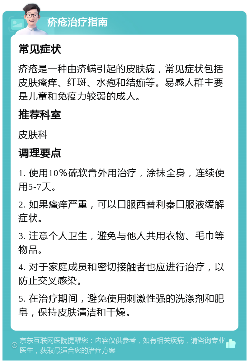 疥疮治疗指南 常见症状 疥疮是一种由疥螨引起的皮肤病，常见症状包括皮肤瘙痒、红斑、水疱和结痂等。易感人群主要是儿童和免疫力较弱的成人。 推荐科室 皮肤科 调理要点 1. 使用10％硫软膏外用治疗，涂抹全身，连续使用5-7天。 2. 如果瘙痒严重，可以口服西替利秦口服液缓解症状。 3. 注意个人卫生，避免与他人共用衣物、毛巾等物品。 4. 对于家庭成员和密切接触者也应进行治疗，以防止交叉感染。 5. 在治疗期间，避免使用刺激性强的洗涤剂和肥皂，保持皮肤清洁和干燥。