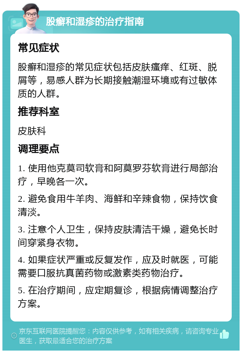 股癣和湿疹的治疗指南 常见症状 股癣和湿疹的常见症状包括皮肤瘙痒、红斑、脱屑等，易感人群为长期接触潮湿环境或有过敏体质的人群。 推荐科室 皮肤科 调理要点 1. 使用他克莫司软膏和阿莫罗芬软膏进行局部治疗，早晚各一次。 2. 避免食用牛羊肉、海鲜和辛辣食物，保持饮食清淡。 3. 注意个人卫生，保持皮肤清洁干燥，避免长时间穿紧身衣物。 4. 如果症状严重或反复发作，应及时就医，可能需要口服抗真菌药物或激素类药物治疗。 5. 在治疗期间，应定期复诊，根据病情调整治疗方案。