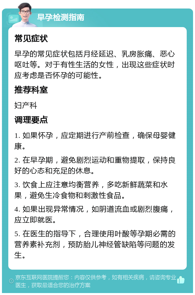 早孕检测指南 常见症状 早孕的常见症状包括月经延迟、乳房胀痛、恶心呕吐等。对于有性生活的女性，出现这些症状时应考虑是否怀孕的可能性。 推荐科室 妇产科 调理要点 1. 如果怀孕，应定期进行产前检查，确保母婴健康。 2. 在早孕期，避免剧烈运动和重物提取，保持良好的心态和充足的休息。 3. 饮食上应注意均衡营养，多吃新鲜蔬菜和水果，避免生冷食物和刺激性食品。 4. 如果出现异常情况，如阴道流血或剧烈腹痛，应立即就医。 5. 在医生的指导下，合理使用叶酸等孕期必需的营养素补充剂，预防胎儿神经管缺陷等问题的发生。