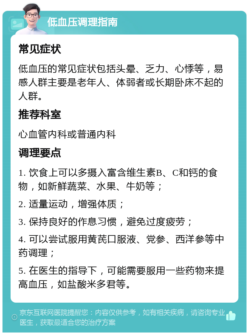 低血压调理指南 常见症状 低血压的常见症状包括头晕、乏力、心悸等，易感人群主要是老年人、体弱者或长期卧床不起的人群。 推荐科室 心血管内科或普通内科 调理要点 1. 饮食上可以多摄入富含维生素B、C和钙的食物，如新鲜蔬菜、水果、牛奶等； 2. 适量运动，增强体质； 3. 保持良好的作息习惯，避免过度疲劳； 4. 可以尝试服用黄芪口服液、党参、西洋参等中药调理； 5. 在医生的指导下，可能需要服用一些药物来提高血压，如盐酸米多君等。