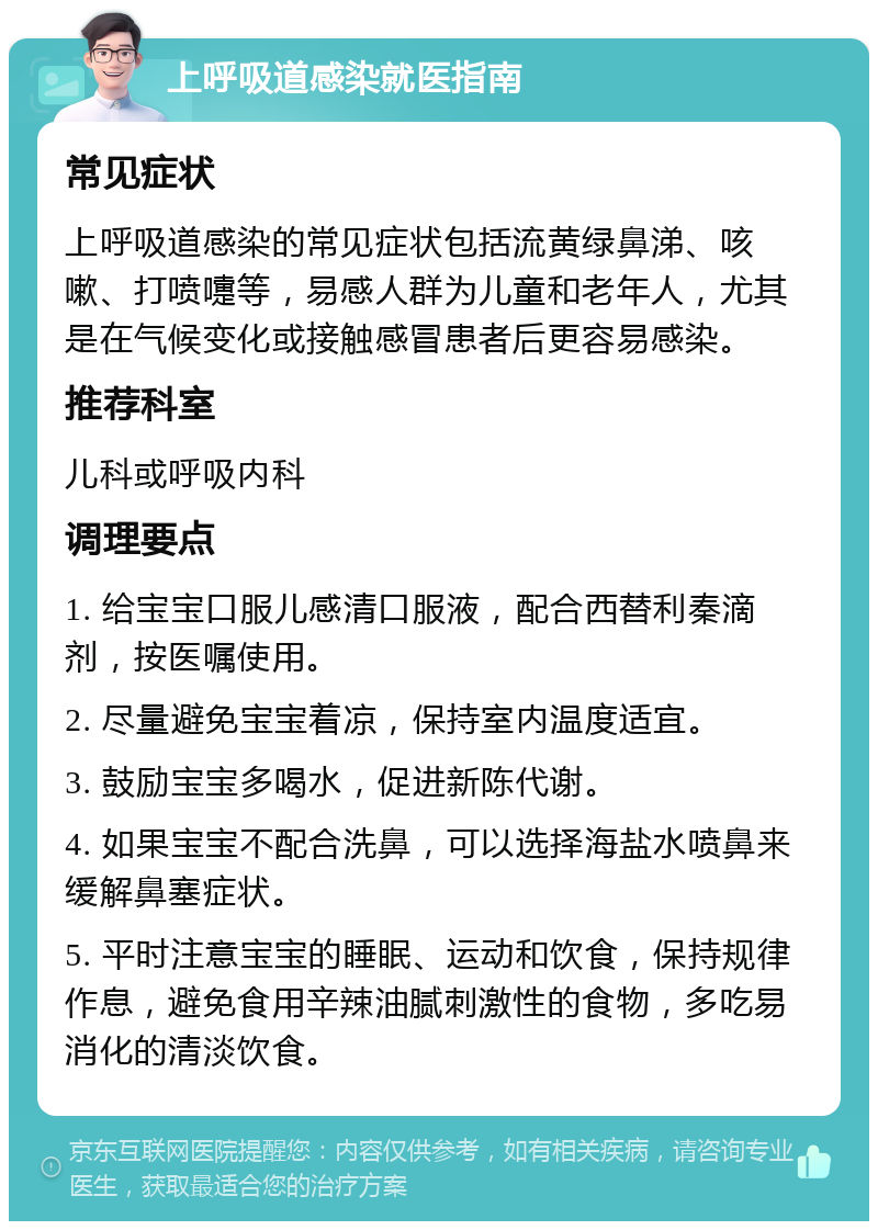 上呼吸道感染就医指南 常见症状 上呼吸道感染的常见症状包括流黄绿鼻涕、咳嗽、打喷嚏等，易感人群为儿童和老年人，尤其是在气候变化或接触感冒患者后更容易感染。 推荐科室 儿科或呼吸内科 调理要点 1. 给宝宝口服儿感清口服液，配合西替利秦滴剂，按医嘱使用。 2. 尽量避免宝宝着凉，保持室内温度适宜。 3. 鼓励宝宝多喝水，促进新陈代谢。 4. 如果宝宝不配合洗鼻，可以选择海盐水喷鼻来缓解鼻塞症状。 5. 平时注意宝宝的睡眠、运动和饮食，保持规律作息，避免食用辛辣油腻刺激性的食物，多吃易消化的清淡饮食。