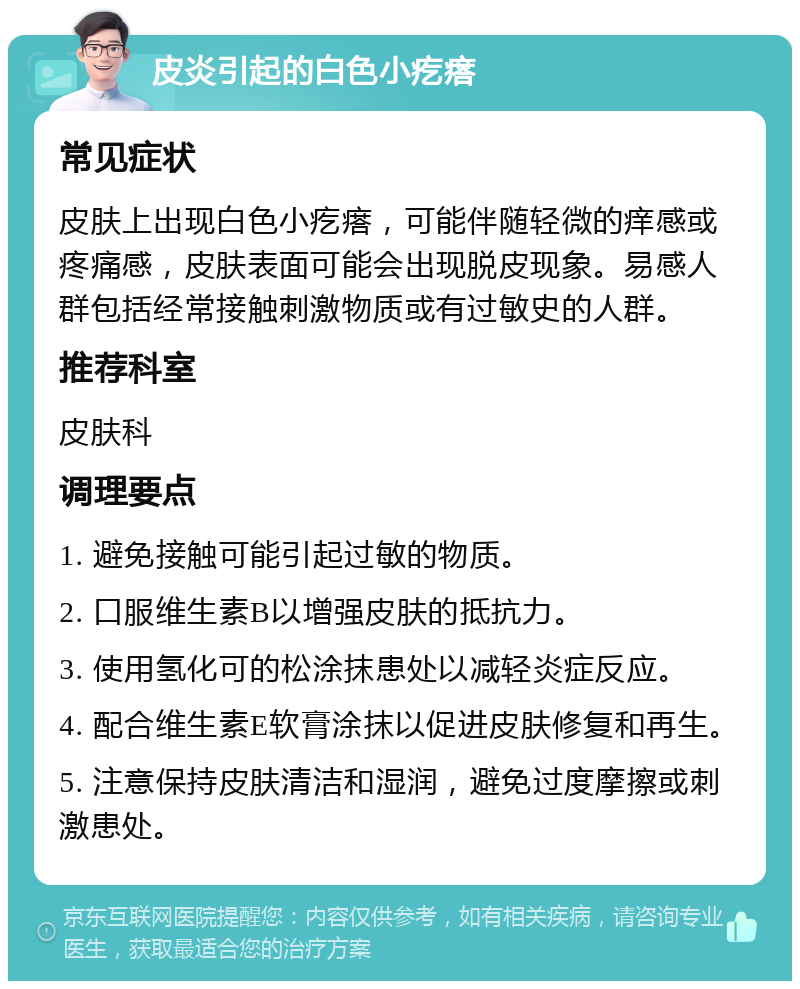 皮炎引起的白色小疙瘩 常见症状 皮肤上出现白色小疙瘩，可能伴随轻微的痒感或疼痛感，皮肤表面可能会出现脱皮现象。易感人群包括经常接触刺激物质或有过敏史的人群。 推荐科室 皮肤科 调理要点 1. 避免接触可能引起过敏的物质。 2. 口服维生素B以增强皮肤的抵抗力。 3. 使用氢化可的松涂抹患处以减轻炎症反应。 4. 配合维生素E软膏涂抹以促进皮肤修复和再生。 5. 注意保持皮肤清洁和湿润，避免过度摩擦或刺激患处。