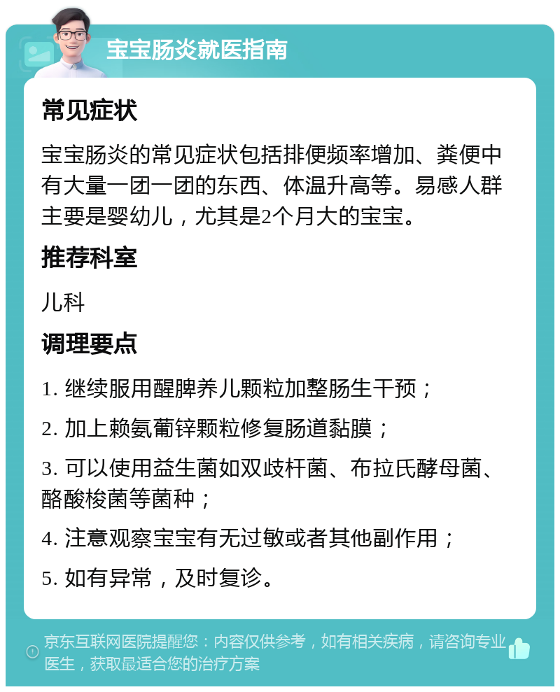 宝宝肠炎就医指南 常见症状 宝宝肠炎的常见症状包括排便频率增加、粪便中有大量一团一团的东西、体温升高等。易感人群主要是婴幼儿，尤其是2个月大的宝宝。 推荐科室 儿科 调理要点 1. 继续服用醒脾养儿颗粒加整肠生干预； 2. 加上赖氨葡锌颗粒修复肠道黏膜； 3. 可以使用益生菌如双歧杆菌、布拉氏酵母菌、酪酸梭菌等菌种； 4. 注意观察宝宝有无过敏或者其他副作用； 5. 如有异常，及时复诊。