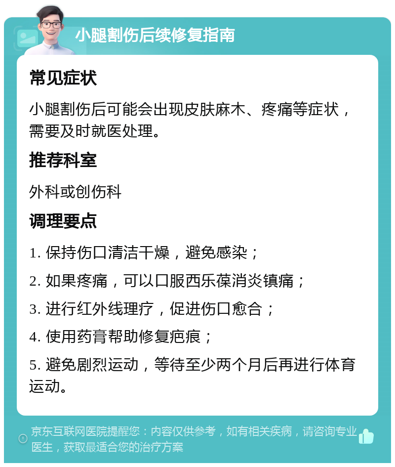 小腿割伤后续修复指南 常见症状 小腿割伤后可能会出现皮肤麻木、疼痛等症状，需要及时就医处理。 推荐科室 外科或创伤科 调理要点 1. 保持伤口清洁干燥，避免感染； 2. 如果疼痛，可以口服西乐葆消炎镇痛； 3. 进行红外线理疗，促进伤口愈合； 4. 使用药膏帮助修复疤痕； 5. 避免剧烈运动，等待至少两个月后再进行体育运动。