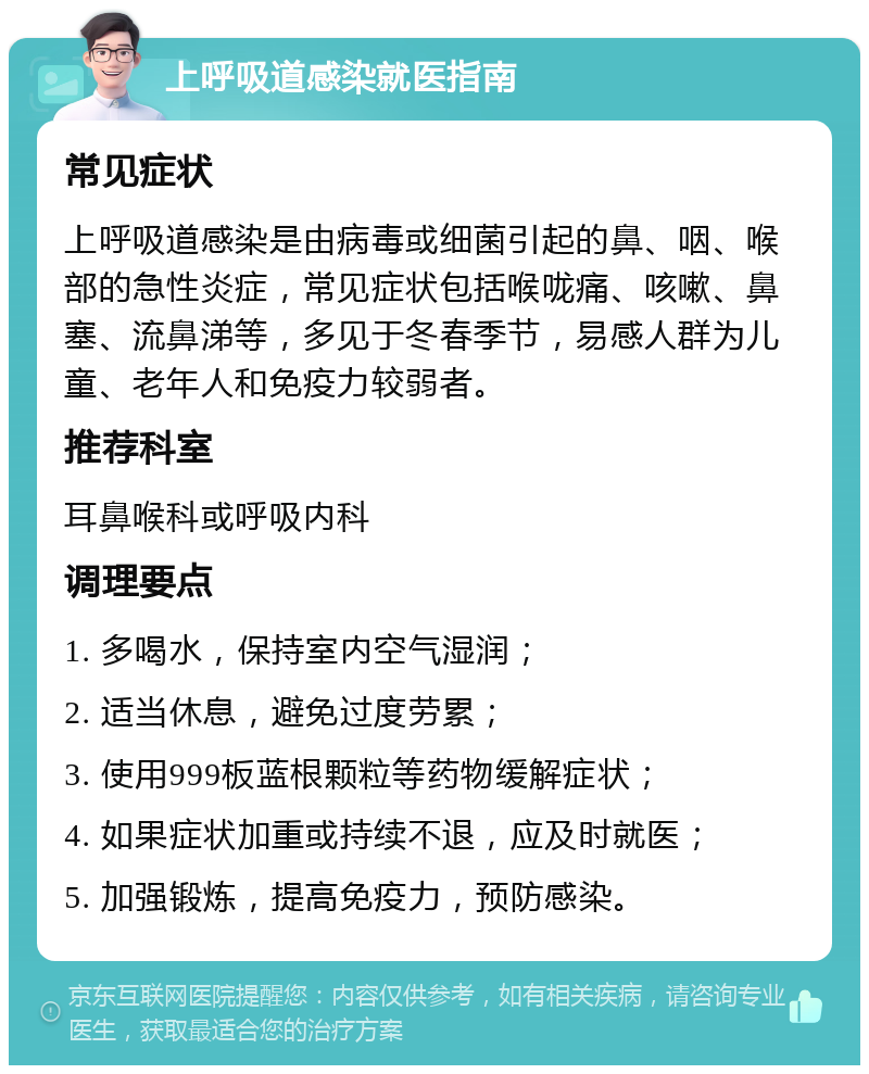 上呼吸道感染就医指南 常见症状 上呼吸道感染是由病毒或细菌引起的鼻、咽、喉部的急性炎症，常见症状包括喉咙痛、咳嗽、鼻塞、流鼻涕等，多见于冬春季节，易感人群为儿童、老年人和免疫力较弱者。 推荐科室 耳鼻喉科或呼吸内科 调理要点 1. 多喝水，保持室内空气湿润； 2. 适当休息，避免过度劳累； 3. 使用999板蓝根颗粒等药物缓解症状； 4. 如果症状加重或持续不退，应及时就医； 5. 加强锻炼，提高免疫力，预防感染。