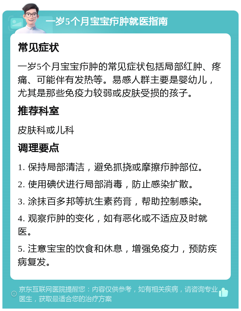 一岁5个月宝宝疖肿就医指南 常见症状 一岁5个月宝宝疖肿的常见症状包括局部红肿、疼痛、可能伴有发热等。易感人群主要是婴幼儿，尤其是那些免疫力较弱或皮肤受损的孩子。 推荐科室 皮肤科或儿科 调理要点 1. 保持局部清洁，避免抓挠或摩擦疖肿部位。 2. 使用碘伏进行局部消毒，防止感染扩散。 3. 涂抹百多邦等抗生素药膏，帮助控制感染。 4. 观察疖肿的变化，如有恶化或不适应及时就医。 5. 注意宝宝的饮食和休息，增强免疫力，预防疾病复发。