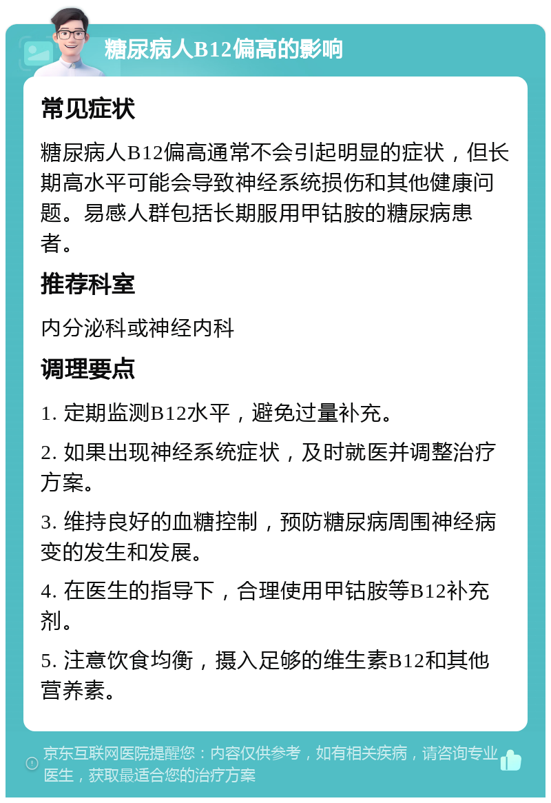 糖尿病人B12偏高的影响 常见症状 糖尿病人B12偏高通常不会引起明显的症状，但长期高水平可能会导致神经系统损伤和其他健康问题。易感人群包括长期服用甲钴胺的糖尿病患者。 推荐科室 内分泌科或神经内科 调理要点 1. 定期监测B12水平，避免过量补充。 2. 如果出现神经系统症状，及时就医并调整治疗方案。 3. 维持良好的血糖控制，预防糖尿病周围神经病变的发生和发展。 4. 在医生的指导下，合理使用甲钴胺等B12补充剂。 5. 注意饮食均衡，摄入足够的维生素B12和其他营养素。