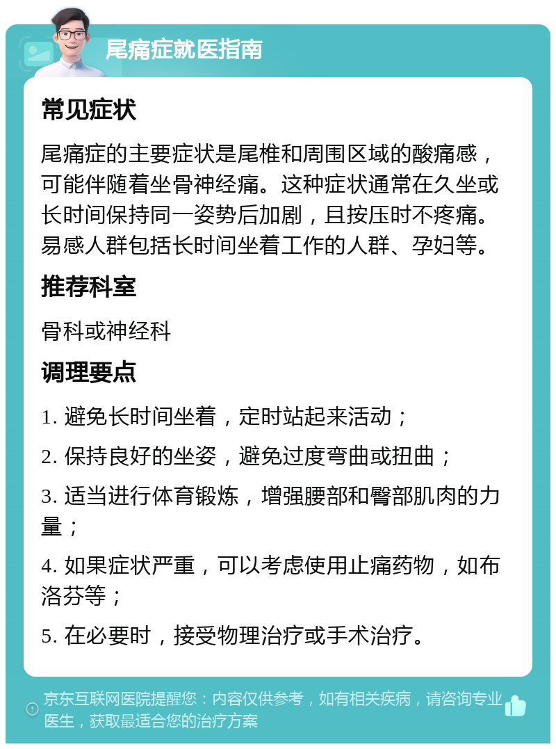 尾痛症就医指南 常见症状 尾痛症的主要症状是尾椎和周围区域的酸痛感，可能伴随着坐骨神经痛。这种症状通常在久坐或长时间保持同一姿势后加剧，且按压时不疼痛。易感人群包括长时间坐着工作的人群、孕妇等。 推荐科室 骨科或神经科 调理要点 1. 避免长时间坐着，定时站起来活动； 2. 保持良好的坐姿，避免过度弯曲或扭曲； 3. 适当进行体育锻炼，增强腰部和臀部肌肉的力量； 4. 如果症状严重，可以考虑使用止痛药物，如布洛芬等； 5. 在必要时，接受物理治疗或手术治疗。