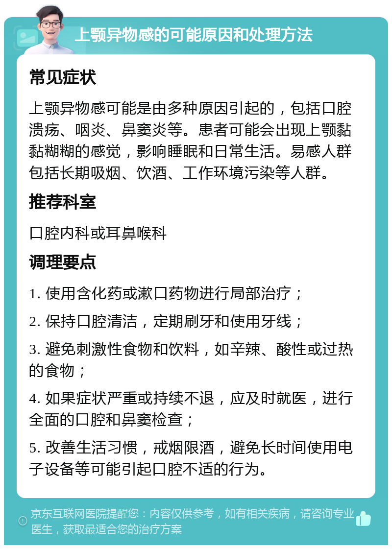 上颚异物感的可能原因和处理方法 常见症状 上颚异物感可能是由多种原因引起的，包括口腔溃疡、咽炎、鼻窦炎等。患者可能会出现上颚黏黏糊糊的感觉，影响睡眠和日常生活。易感人群包括长期吸烟、饮酒、工作环境污染等人群。 推荐科室 口腔内科或耳鼻喉科 调理要点 1. 使用含化药或漱口药物进行局部治疗； 2. 保持口腔清洁，定期刷牙和使用牙线； 3. 避免刺激性食物和饮料，如辛辣、酸性或过热的食物； 4. 如果症状严重或持续不退，应及时就医，进行全面的口腔和鼻窦检查； 5. 改善生活习惯，戒烟限酒，避免长时间使用电子设备等可能引起口腔不适的行为。