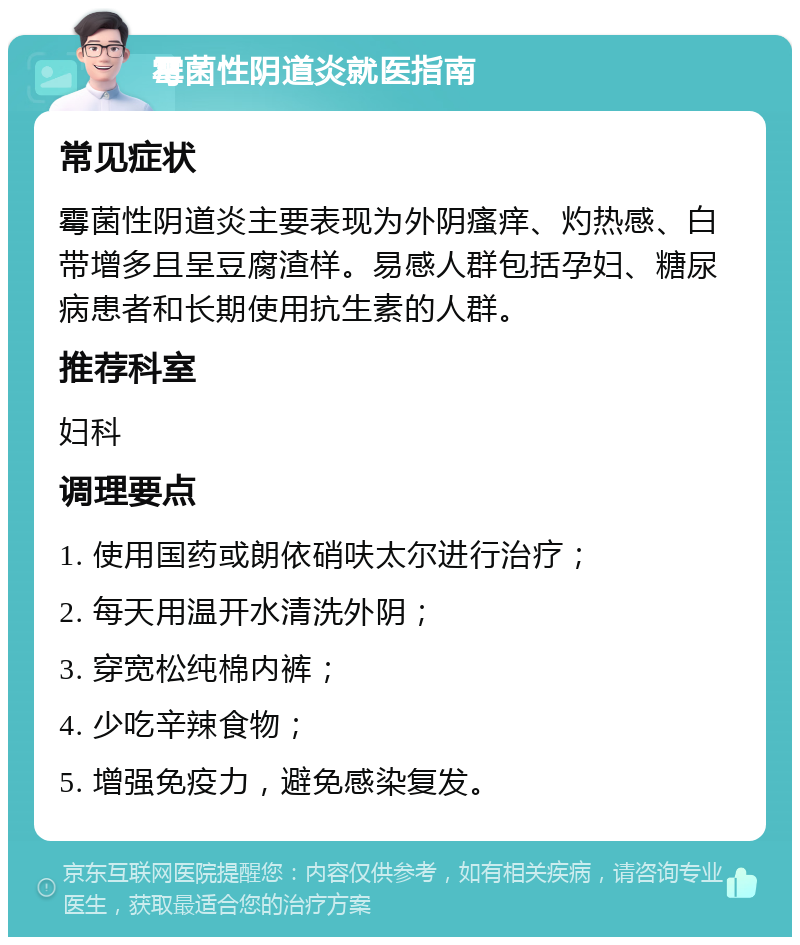 霉菌性阴道炎就医指南 常见症状 霉菌性阴道炎主要表现为外阴瘙痒、灼热感、白带增多且呈豆腐渣样。易感人群包括孕妇、糖尿病患者和长期使用抗生素的人群。 推荐科室 妇科 调理要点 1. 使用国药或朗依硝呋太尔进行治疗； 2. 每天用温开水清洗外阴； 3. 穿宽松纯棉内裤； 4. 少吃辛辣食物； 5. 增强免疫力，避免感染复发。