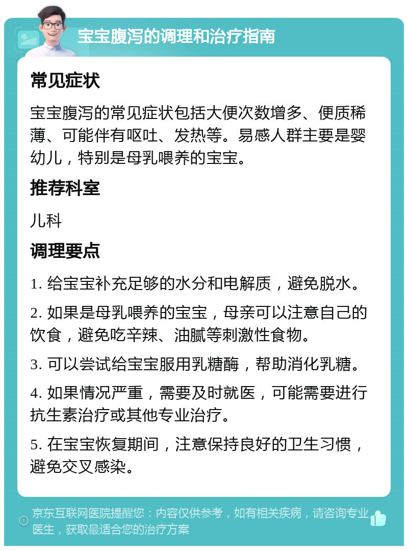 宝宝腹泻的调理和治疗指南 常见症状 宝宝腹泻的常见症状包括大便次数增多、便质稀薄、可能伴有呕吐、发热等。易感人群主要是婴幼儿，特别是母乳喂养的宝宝。 推荐科室 儿科 调理要点 1. 给宝宝补充足够的水分和电解质，避免脱水。 2. 如果是母乳喂养的宝宝，母亲可以注意自己的饮食，避免吃辛辣、油腻等刺激性食物。 3. 可以尝试给宝宝服用乳糖酶，帮助消化乳糖。 4. 如果情况严重，需要及时就医，可能需要进行抗生素治疗或其他专业治疗。 5. 在宝宝恢复期间，注意保持良好的卫生习惯，避免交叉感染。