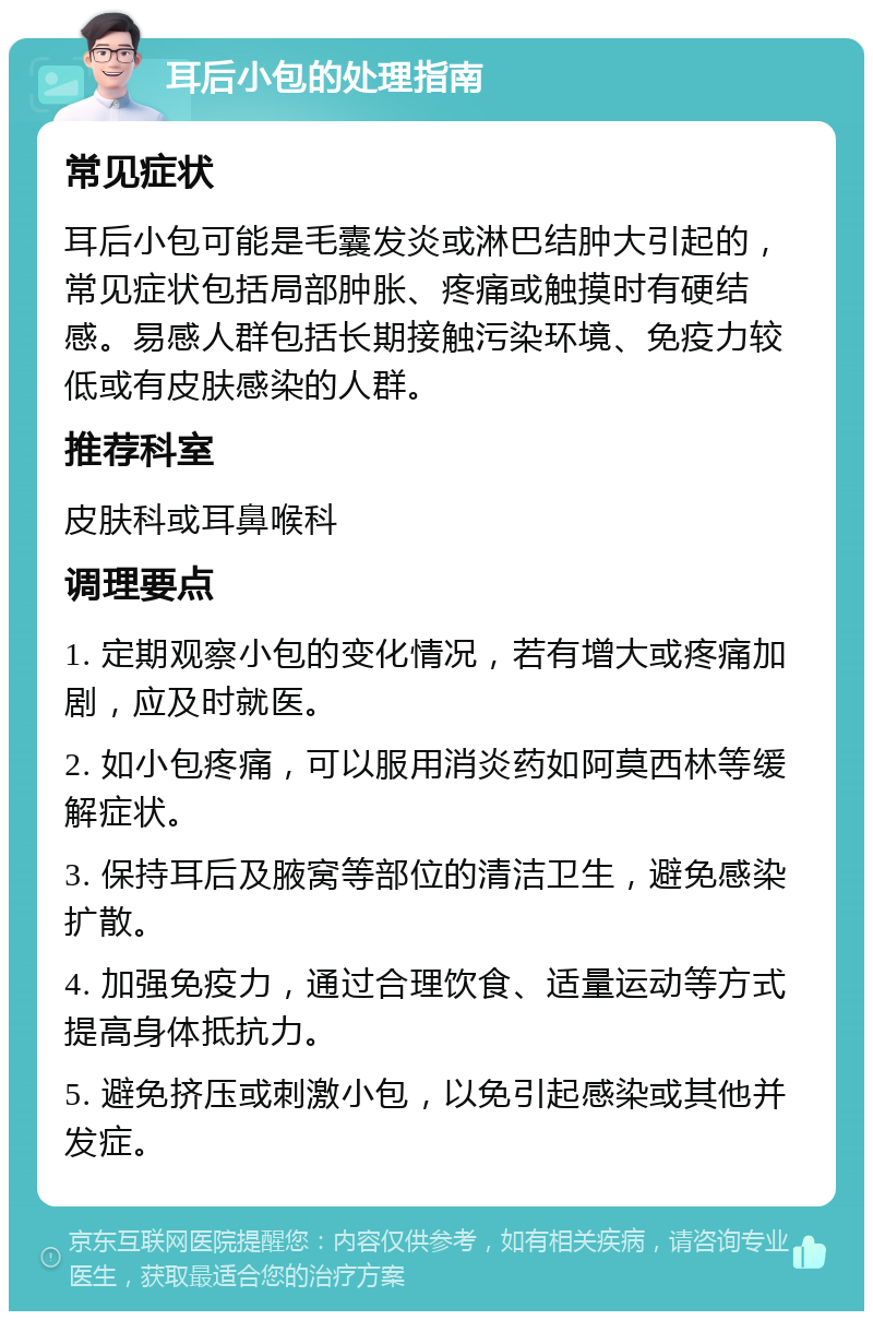 耳后小包的处理指南 常见症状 耳后小包可能是毛囊发炎或淋巴结肿大引起的，常见症状包括局部肿胀、疼痛或触摸时有硬结感。易感人群包括长期接触污染环境、免疫力较低或有皮肤感染的人群。 推荐科室 皮肤科或耳鼻喉科 调理要点 1. 定期观察小包的变化情况，若有增大或疼痛加剧，应及时就医。 2. 如小包疼痛，可以服用消炎药如阿莫西林等缓解症状。 3. 保持耳后及腋窝等部位的清洁卫生，避免感染扩散。 4. 加强免疫力，通过合理饮食、适量运动等方式提高身体抵抗力。 5. 避免挤压或刺激小包，以免引起感染或其他并发症。